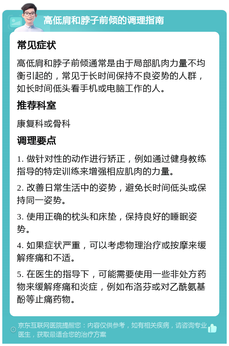 高低肩和脖子前倾的调理指南 常见症状 高低肩和脖子前倾通常是由于局部肌肉力量不均衡引起的，常见于长时间保持不良姿势的人群，如长时间低头看手机或电脑工作的人。 推荐科室 康复科或骨科 调理要点 1. 做针对性的动作进行矫正，例如通过健身教练指导的特定训练来增强相应肌肉的力量。 2. 改善日常生活中的姿势，避免长时间低头或保持同一姿势。 3. 使用正确的枕头和床垫，保持良好的睡眠姿势。 4. 如果症状严重，可以考虑物理治疗或按摩来缓解疼痛和不适。 5. 在医生的指导下，可能需要使用一些非处方药物来缓解疼痛和炎症，例如布洛芬或对乙酰氨基酚等止痛药物。