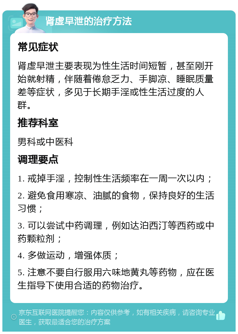 肾虚早泄的治疗方法 常见症状 肾虚早泄主要表现为性生活时间短暂，甚至刚开始就射精，伴随着倦怠乏力、手脚凉、睡眠质量差等症状，多见于长期手淫或性生活过度的人群。 推荐科室 男科或中医科 调理要点 1. 戒掉手淫，控制性生活频率在一周一次以内； 2. 避免食用寒凉、油腻的食物，保持良好的生活习惯； 3. 可以尝试中药调理，例如达泊西汀等西药或中药颗粒剂； 4. 多做运动，增强体质； 5. 注意不要自行服用六味地黄丸等药物，应在医生指导下使用合适的药物治疗。