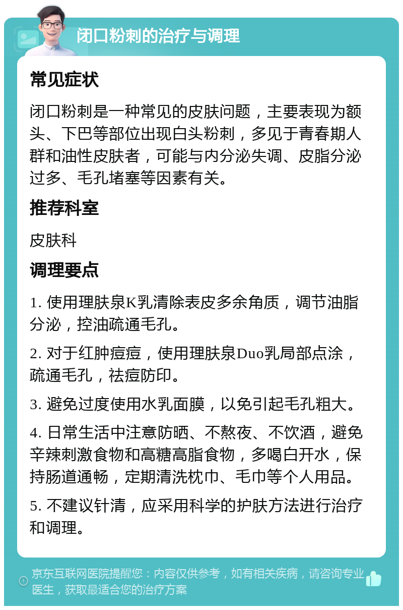 闭口粉刺的治疗与调理 常见症状 闭口粉刺是一种常见的皮肤问题，主要表现为额头、下巴等部位出现白头粉刺，多见于青春期人群和油性皮肤者，可能与内分泌失调、皮脂分泌过多、毛孔堵塞等因素有关。 推荐科室 皮肤科 调理要点 1. 使用理肤泉K乳清除表皮多余角质，调节油脂分泌，控油疏通毛孔。 2. 对于红肿痘痘，使用理肤泉Duo乳局部点涂，疏通毛孔，祛痘防印。 3. 避免过度使用水乳面膜，以免引起毛孔粗大。 4. 日常生活中注意防晒、不熬夜、不饮酒，避免辛辣刺激食物和高糖高脂食物，多喝白开水，保持肠道通畅，定期清洗枕巾、毛巾等个人用品。 5. 不建议针清，应采用科学的护肤方法进行治疗和调理。