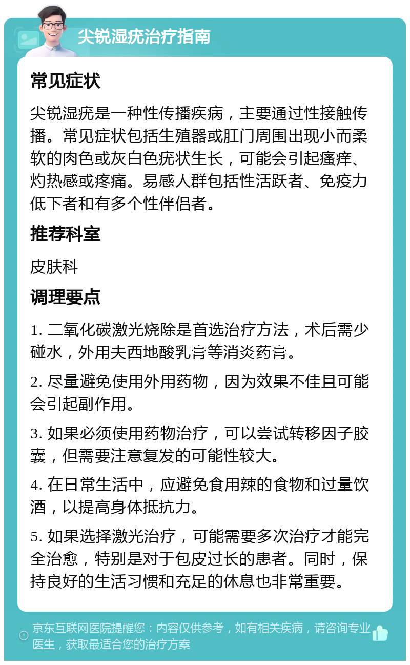 尖锐湿疣治疗指南 常见症状 尖锐湿疣是一种性传播疾病，主要通过性接触传播。常见症状包括生殖器或肛门周围出现小而柔软的肉色或灰白色疣状生长，可能会引起瘙痒、灼热感或疼痛。易感人群包括性活跃者、免疫力低下者和有多个性伴侣者。 推荐科室 皮肤科 调理要点 1. 二氧化碳激光烧除是首选治疗方法，术后需少碰水，外用夫西地酸乳膏等消炎药膏。 2. 尽量避免使用外用药物，因为效果不佳且可能会引起副作用。 3. 如果必须使用药物治疗，可以尝试转移因子胶囊，但需要注意复发的可能性较大。 4. 在日常生活中，应避免食用辣的食物和过量饮酒，以提高身体抵抗力。 5. 如果选择激光治疗，可能需要多次治疗才能完全治愈，特别是对于包皮过长的患者。同时，保持良好的生活习惯和充足的休息也非常重要。