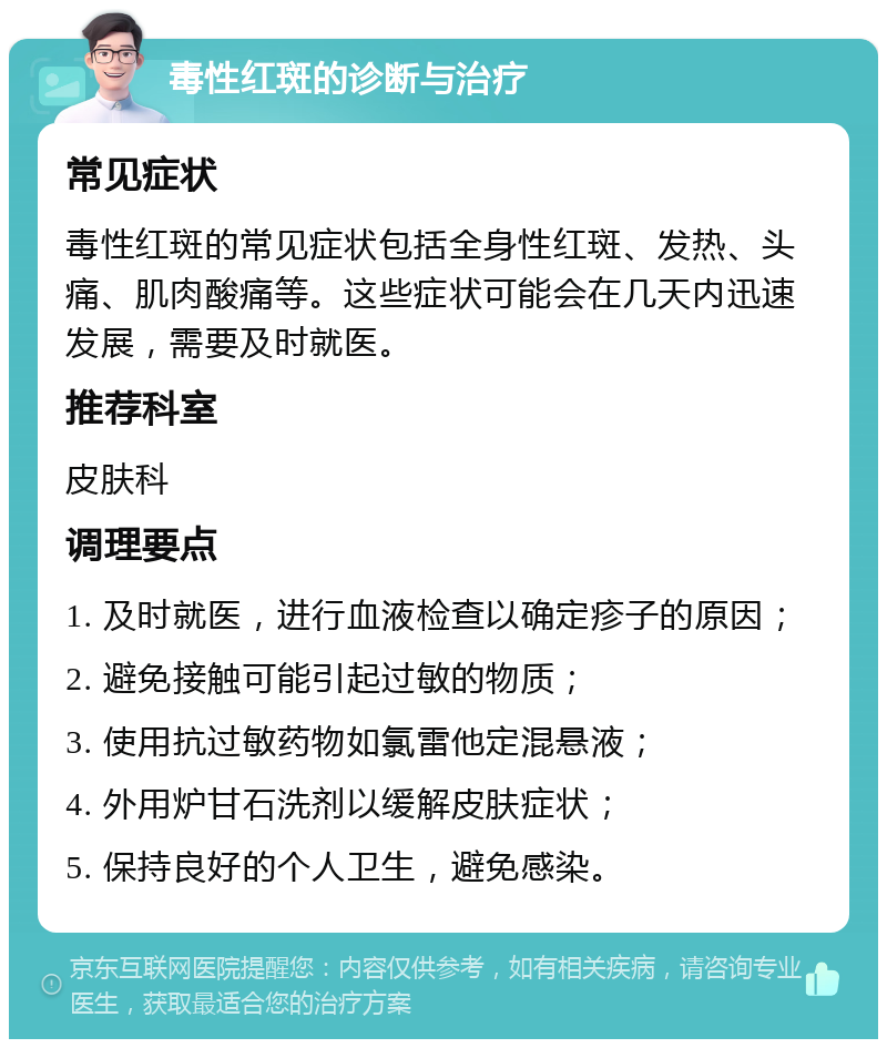 毒性红斑的诊断与治疗 常见症状 毒性红斑的常见症状包括全身性红斑、发热、头痛、肌肉酸痛等。这些症状可能会在几天内迅速发展，需要及时就医。 推荐科室 皮肤科 调理要点 1. 及时就医，进行血液检查以确定疹子的原因； 2. 避免接触可能引起过敏的物质； 3. 使用抗过敏药物如氯雷他定混悬液； 4. 外用炉甘石洗剂以缓解皮肤症状； 5. 保持良好的个人卫生，避免感染。