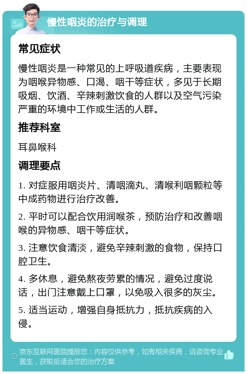 慢性咽炎的治疗与调理 常见症状 慢性咽炎是一种常见的上呼吸道疾病，主要表现为咽喉异物感、口渴、咽干等症状，多见于长期吸烟、饮酒、辛辣刺激饮食的人群以及空气污染严重的环境中工作或生活的人群。 推荐科室 耳鼻喉科 调理要点 1. 对症服用咽炎片、清咽滴丸、清喉利咽颗粒等中成药物进行治疗改善。 2. 平时可以配合饮用润喉茶，预防治疗和改善咽喉的异物感、咽干等症状。 3. 注意饮食清淡，避免辛辣刺激的食物，保持口腔卫生。 4. 多休息，避免熬夜劳累的情况，避免过度说话，出门注意戴上口罩，以免吸入很多的灰尘。 5. 适当运动，增强自身抵抗力，抵抗疾病的入侵。