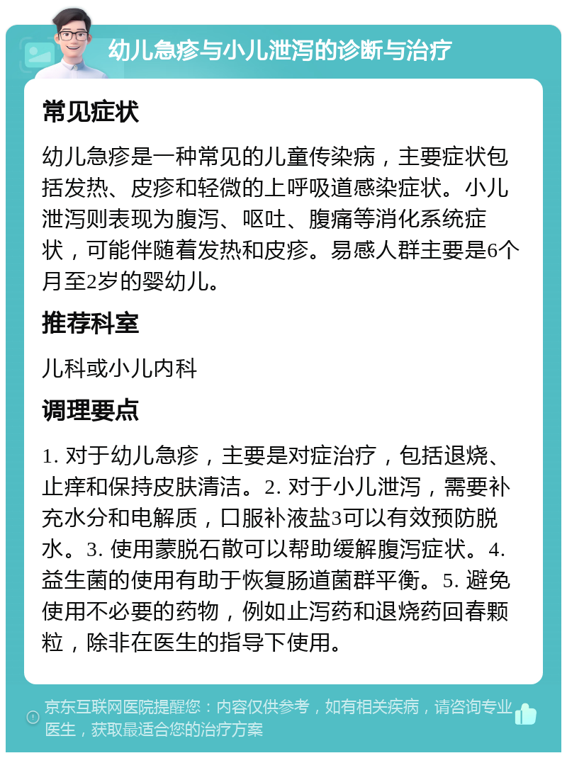 幼儿急疹与小儿泄泻的诊断与治疗 常见症状 幼儿急疹是一种常见的儿童传染病，主要症状包括发热、皮疹和轻微的上呼吸道感染症状。小儿泄泻则表现为腹泻、呕吐、腹痛等消化系统症状，可能伴随着发热和皮疹。易感人群主要是6个月至2岁的婴幼儿。 推荐科室 儿科或小儿内科 调理要点 1. 对于幼儿急疹，主要是对症治疗，包括退烧、止痒和保持皮肤清洁。2. 对于小儿泄泻，需要补充水分和电解质，口服补液盐3可以有效预防脱水。3. 使用蒙脱石散可以帮助缓解腹泻症状。4. 益生菌的使用有助于恢复肠道菌群平衡。5. 避免使用不必要的药物，例如止泻药和退烧药回春颗粒，除非在医生的指导下使用。