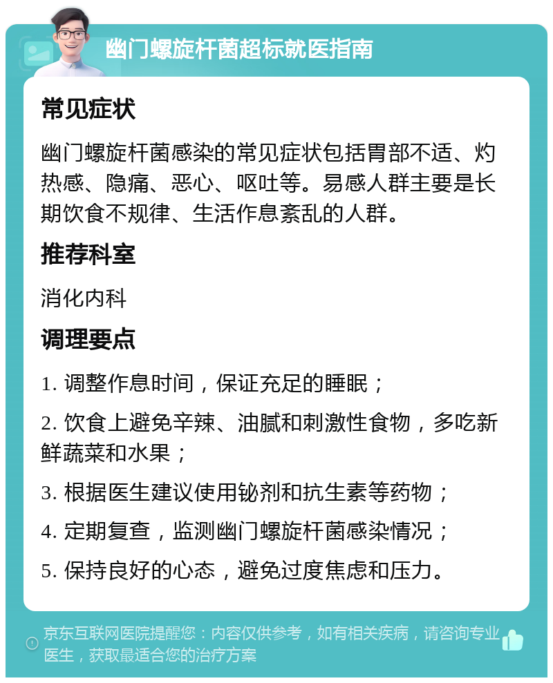 幽门螺旋杆菌超标就医指南 常见症状 幽门螺旋杆菌感染的常见症状包括胃部不适、灼热感、隐痛、恶心、呕吐等。易感人群主要是长期饮食不规律、生活作息紊乱的人群。 推荐科室 消化内科 调理要点 1. 调整作息时间，保证充足的睡眠； 2. 饮食上避免辛辣、油腻和刺激性食物，多吃新鲜蔬菜和水果； 3. 根据医生建议使用铋剂和抗生素等药物； 4. 定期复查，监测幽门螺旋杆菌感染情况； 5. 保持良好的心态，避免过度焦虑和压力。