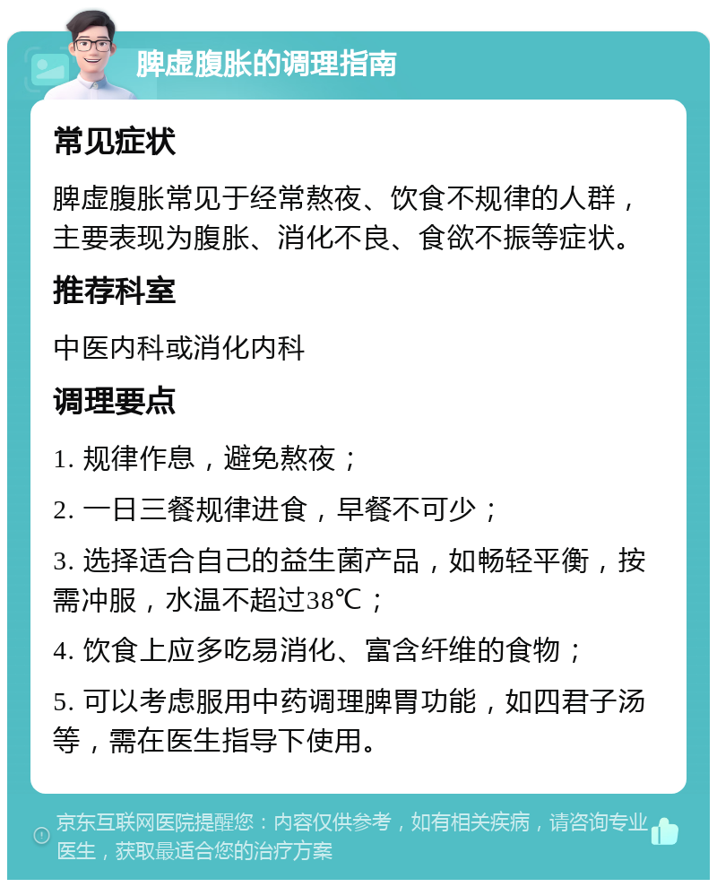 脾虚腹胀的调理指南 常见症状 脾虚腹胀常见于经常熬夜、饮食不规律的人群，主要表现为腹胀、消化不良、食欲不振等症状。 推荐科室 中医内科或消化内科 调理要点 1. 规律作息，避免熬夜； 2. 一日三餐规律进食，早餐不可少； 3. 选择适合自己的益生菌产品，如畅轻平衡，按需冲服，水温不超过38℃； 4. 饮食上应多吃易消化、富含纤维的食物； 5. 可以考虑服用中药调理脾胃功能，如四君子汤等，需在医生指导下使用。