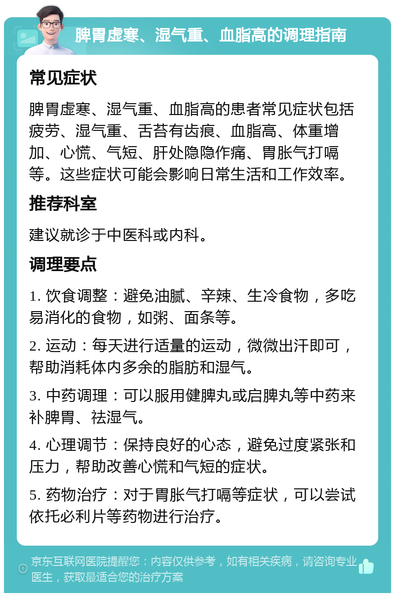 脾胃虚寒、湿气重、血脂高的调理指南 常见症状 脾胃虚寒、湿气重、血脂高的患者常见症状包括疲劳、湿气重、舌苔有齿痕、血脂高、体重增加、心慌、气短、肝处隐隐作痛、胃胀气打嗝等。这些症状可能会影响日常生活和工作效率。 推荐科室 建议就诊于中医科或内科。 调理要点 1. 饮食调整：避免油腻、辛辣、生冷食物，多吃易消化的食物，如粥、面条等。 2. 运动：每天进行适量的运动，微微出汗即可，帮助消耗体内多余的脂肪和湿气。 3. 中药调理：可以服用健脾丸或启脾丸等中药来补脾胃、祛湿气。 4. 心理调节：保持良好的心态，避免过度紧张和压力，帮助改善心慌和气短的症状。 5. 药物治疗：对于胃胀气打嗝等症状，可以尝试依托必利片等药物进行治疗。