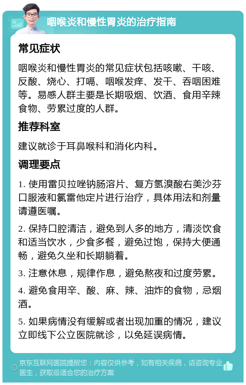 咽喉炎和慢性胃炎的治疗指南 常见症状 咽喉炎和慢性胃炎的常见症状包括咳嗽、干咳、反酸、烧心、打嗝、咽喉发痒、发干、吞咽困难等。易感人群主要是长期吸烟、饮酒、食用辛辣食物、劳累过度的人群。 推荐科室 建议就诊于耳鼻喉科和消化内科。 调理要点 1. 使用雷贝拉唑钠肠溶片、复方氢溴酸右美沙芬口服液和氯雷他定片进行治疗，具体用法和剂量请遵医嘱。 2. 保持口腔清洁，避免到人多的地方，清淡饮食和适当饮水，少食多餐，避免过饱，保持大便通畅，避免久坐和长期躺着。 3. 注意休息，规律作息，避免熬夜和过度劳累。 4. 避免食用辛、酸、麻、辣、油炸的食物，忌烟酒。 5. 如果病情没有缓解或者出现加重的情况，建议立即线下公立医院就诊，以免延误病情。