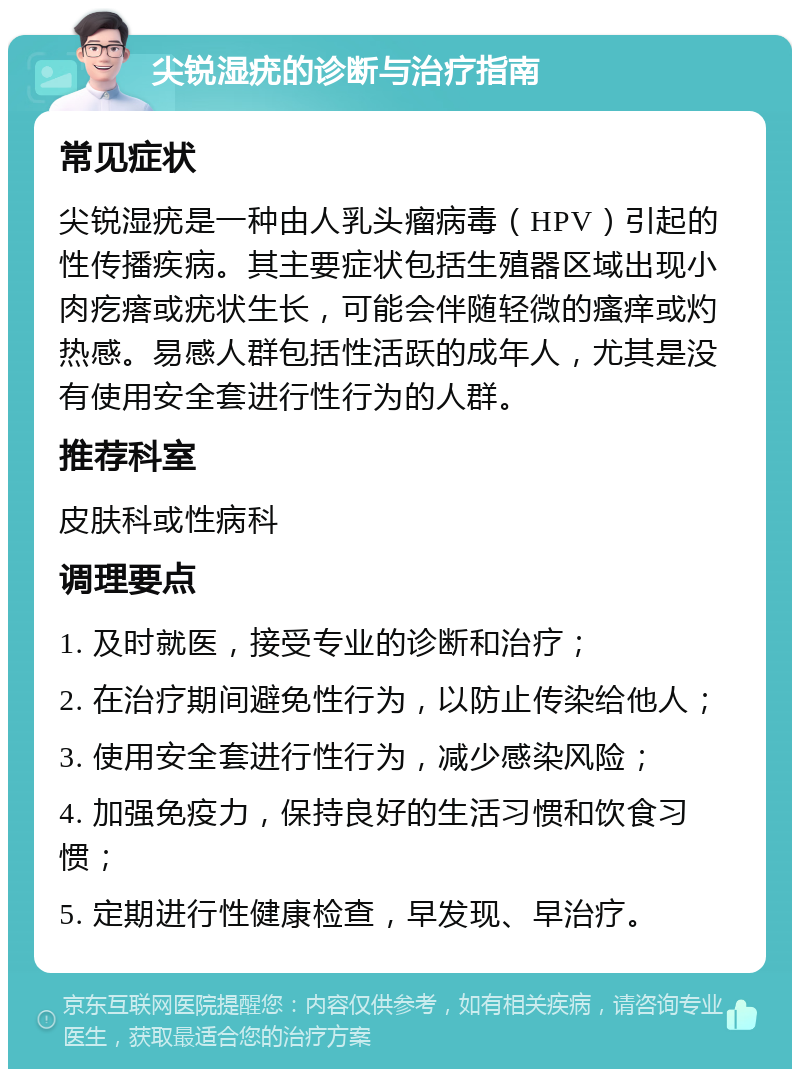 尖锐湿疣的诊断与治疗指南 常见症状 尖锐湿疣是一种由人乳头瘤病毒（HPV）引起的性传播疾病。其主要症状包括生殖器区域出现小肉疙瘩或疣状生长，可能会伴随轻微的瘙痒或灼热感。易感人群包括性活跃的成年人，尤其是没有使用安全套进行性行为的人群。 推荐科室 皮肤科或性病科 调理要点 1. 及时就医，接受专业的诊断和治疗； 2. 在治疗期间避免性行为，以防止传染给他人； 3. 使用安全套进行性行为，减少感染风险； 4. 加强免疫力，保持良好的生活习惯和饮食习惯； 5. 定期进行性健康检查，早发现、早治疗。