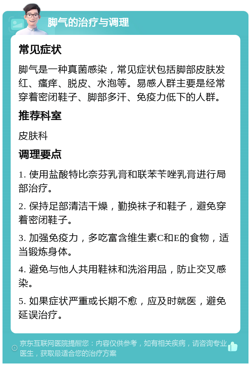 脚气的治疗与调理 常见症状 脚气是一种真菌感染，常见症状包括脚部皮肤发红、瘙痒、脱皮、水泡等。易感人群主要是经常穿着密闭鞋子、脚部多汗、免疫力低下的人群。 推荐科室 皮肤科 调理要点 1. 使用盐酸特比奈芬乳膏和联苯苄唑乳膏进行局部治疗。 2. 保持足部清洁干燥，勤换袜子和鞋子，避免穿着密闭鞋子。 3. 加强免疫力，多吃富含维生素C和E的食物，适当锻炼身体。 4. 避免与他人共用鞋袜和洗浴用品，防止交叉感染。 5. 如果症状严重或长期不愈，应及时就医，避免延误治疗。