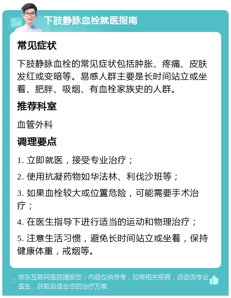 下肢静脉血栓就医指南 常见症状 下肢静脉血栓的常见症状包括肿胀、疼痛、皮肤发红或变暗等。易感人群主要是长时间站立或坐着、肥胖、吸烟、有血栓家族史的人群。 推荐科室 血管外科 调理要点 1. 立即就医，接受专业治疗； 2. 使用抗凝药物如华法林、利伐沙班等； 3. 如果血栓较大或位置危险，可能需要手术治疗； 4. 在医生指导下进行适当的运动和物理治疗； 5. 注意生活习惯，避免长时间站立或坐着，保持健康体重，戒烟等。