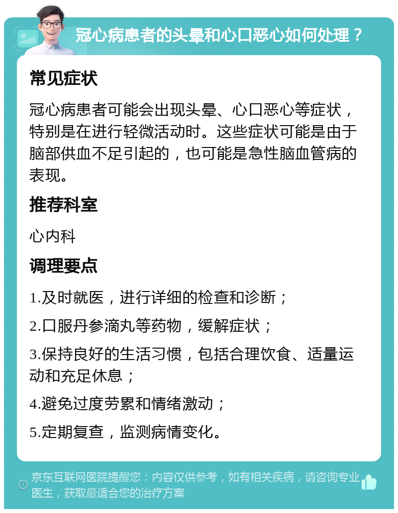 冠心病患者的头晕和心口恶心如何处理？ 常见症状 冠心病患者可能会出现头晕、心口恶心等症状，特别是在进行轻微活动时。这些症状可能是由于脑部供血不足引起的，也可能是急性脑血管病的表现。 推荐科室 心内科 调理要点 1.及时就医，进行详细的检查和诊断； 2.口服丹参滴丸等药物，缓解症状； 3.保持良好的生活习惯，包括合理饮食、适量运动和充足休息； 4.避免过度劳累和情绪激动； 5.定期复查，监测病情变化。