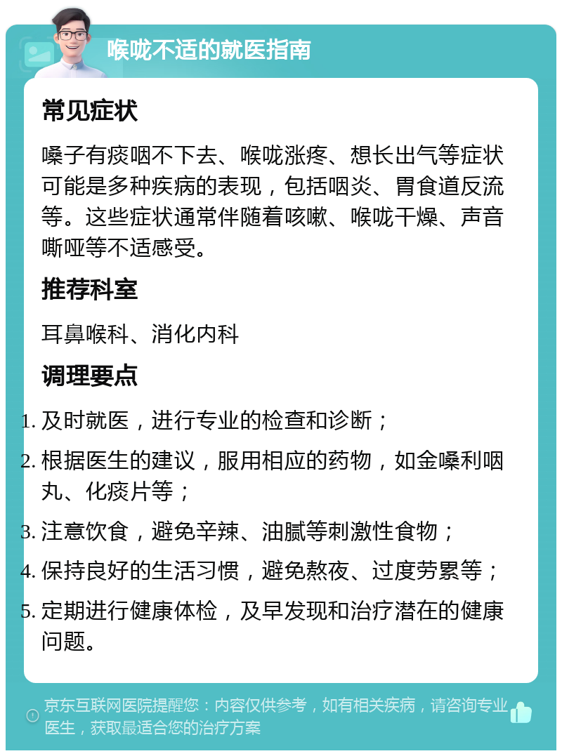 喉咙不适的就医指南 常见症状 嗓子有痰咽不下去、喉咙涨疼、想长出气等症状可能是多种疾病的表现，包括咽炎、胃食道反流等。这些症状通常伴随着咳嗽、喉咙干燥、声音嘶哑等不适感受。 推荐科室 耳鼻喉科、消化内科 调理要点 及时就医，进行专业的检查和诊断； 根据医生的建议，服用相应的药物，如金嗓利咽丸、化痰片等； 注意饮食，避免辛辣、油腻等刺激性食物； 保持良好的生活习惯，避免熬夜、过度劳累等； 定期进行健康体检，及早发现和治疗潜在的健康问题。