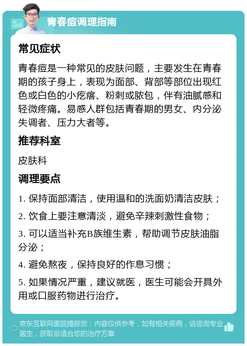 青春痘调理指南 常见症状 青春痘是一种常见的皮肤问题，主要发生在青春期的孩子身上，表现为面部、背部等部位出现红色或白色的小疙瘩、粉刺或脓包，伴有油腻感和轻微疼痛。易感人群包括青春期的男女、内分泌失调者、压力大者等。 推荐科室 皮肤科 调理要点 1. 保持面部清洁，使用温和的洗面奶清洁皮肤； 2. 饮食上要注意清淡，避免辛辣刺激性食物； 3. 可以适当补充B族维生素，帮助调节皮肤油脂分泌； 4. 避免熬夜，保持良好的作息习惯； 5. 如果情况严重，建议就医，医生可能会开具外用或口服药物进行治疗。