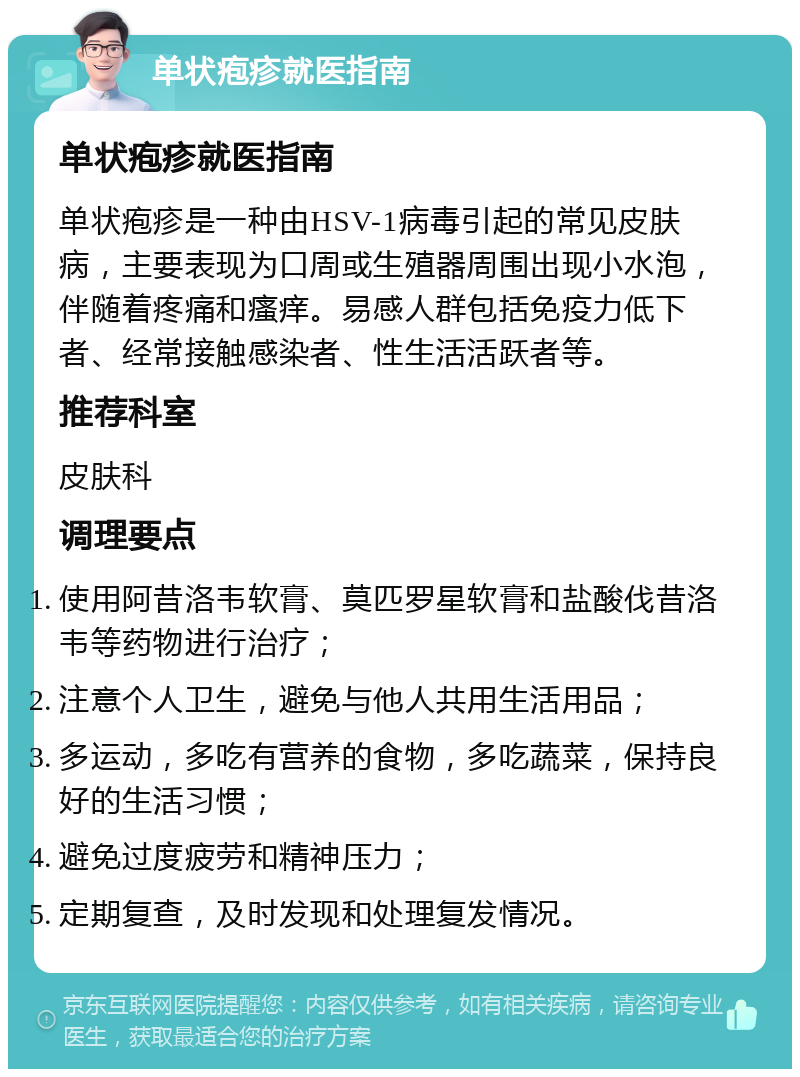 单状疱疹就医指南 单状疱疹就医指南 单状疱疹是一种由HSV-1病毒引起的常见皮肤病，主要表现为口周或生殖器周围出现小水泡，伴随着疼痛和瘙痒。易感人群包括免疫力低下者、经常接触感染者、性生活活跃者等。 推荐科室 皮肤科 调理要点 使用阿昔洛韦软膏、莫匹罗星软膏和盐酸伐昔洛韦等药物进行治疗； 注意个人卫生，避免与他人共用生活用品； 多运动，多吃有营养的食物，多吃蔬菜，保持良好的生活习惯； 避免过度疲劳和精神压力； 定期复查，及时发现和处理复发情况。