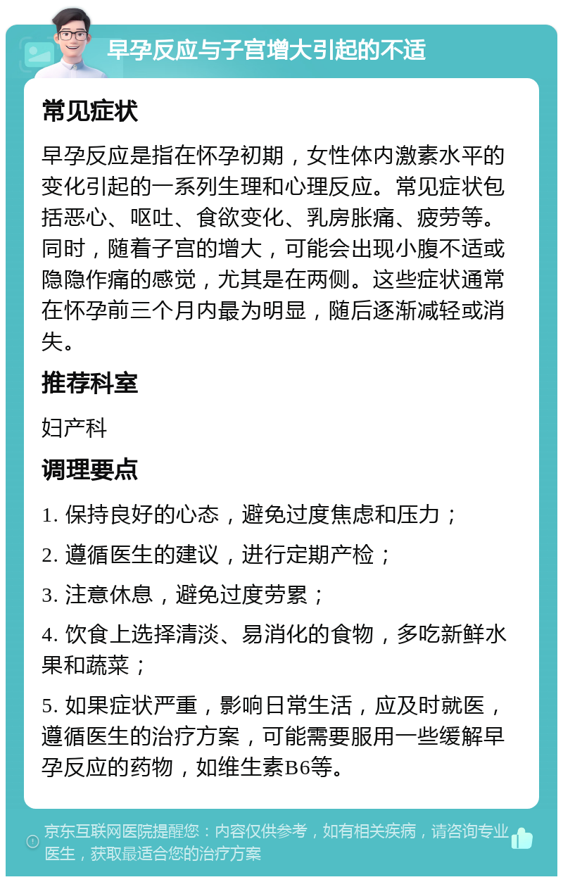 早孕反应与子宫增大引起的不适 常见症状 早孕反应是指在怀孕初期，女性体内激素水平的变化引起的一系列生理和心理反应。常见症状包括恶心、呕吐、食欲变化、乳房胀痛、疲劳等。同时，随着子宫的增大，可能会出现小腹不适或隐隐作痛的感觉，尤其是在两侧。这些症状通常在怀孕前三个月内最为明显，随后逐渐减轻或消失。 推荐科室 妇产科 调理要点 1. 保持良好的心态，避免过度焦虑和压力； 2. 遵循医生的建议，进行定期产检； 3. 注意休息，避免过度劳累； 4. 饮食上选择清淡、易消化的食物，多吃新鲜水果和蔬菜； 5. 如果症状严重，影响日常生活，应及时就医，遵循医生的治疗方案，可能需要服用一些缓解早孕反应的药物，如维生素B6等。