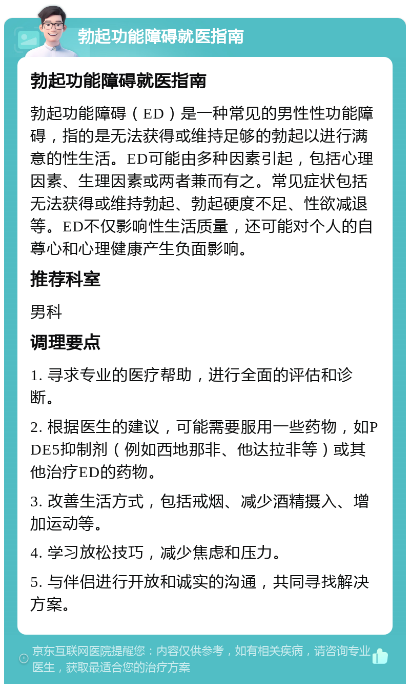 勃起功能障碍就医指南 勃起功能障碍就医指南 勃起功能障碍（ED）是一种常见的男性性功能障碍，指的是无法获得或维持足够的勃起以进行满意的性生活。ED可能由多种因素引起，包括心理因素、生理因素或两者兼而有之。常见症状包括无法获得或维持勃起、勃起硬度不足、性欲减退等。ED不仅影响性生活质量，还可能对个人的自尊心和心理健康产生负面影响。 推荐科室 男科 调理要点 1. 寻求专业的医疗帮助，进行全面的评估和诊断。 2. 根据医生的建议，可能需要服用一些药物，如PDE5抑制剂（例如西地那非、他达拉非等）或其他治疗ED的药物。 3. 改善生活方式，包括戒烟、减少酒精摄入、增加运动等。 4. 学习放松技巧，减少焦虑和压力。 5. 与伴侣进行开放和诚实的沟通，共同寻找解决方案。