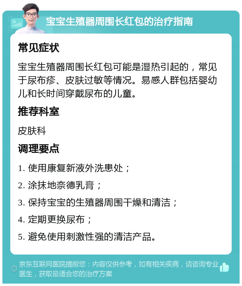 宝宝生殖器周围长红包的治疗指南 常见症状 宝宝生殖器周围长红包可能是湿热引起的，常见于尿布疹、皮肤过敏等情况。易感人群包括婴幼儿和长时间穿戴尿布的儿童。 推荐科室 皮肤科 调理要点 1. 使用康复新液外洗患处； 2. 涂抹地奈德乳膏； 3. 保持宝宝的生殖器周围干燥和清洁； 4. 定期更换尿布； 5. 避免使用刺激性强的清洁产品。