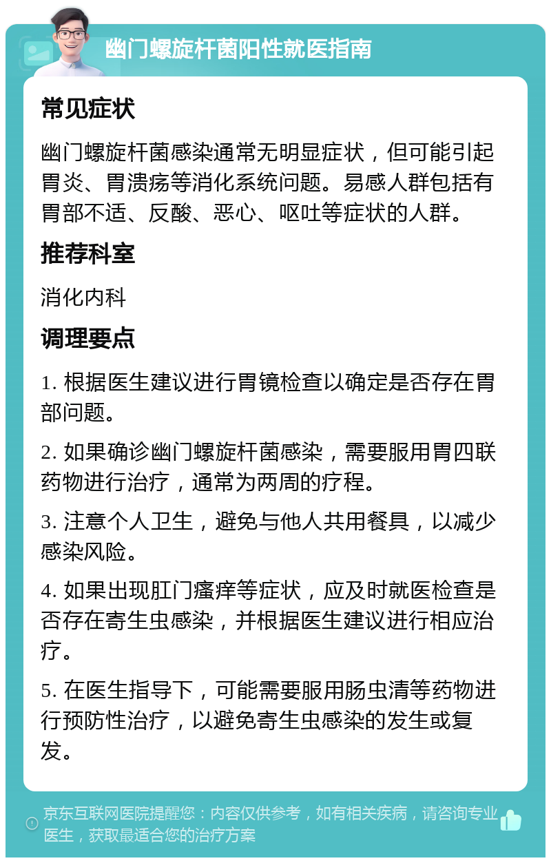 幽门螺旋杆菌阳性就医指南 常见症状 幽门螺旋杆菌感染通常无明显症状，但可能引起胃炎、胃溃疡等消化系统问题。易感人群包括有胃部不适、反酸、恶心、呕吐等症状的人群。 推荐科室 消化内科 调理要点 1. 根据医生建议进行胃镜检查以确定是否存在胃部问题。 2. 如果确诊幽门螺旋杆菌感染，需要服用胃四联药物进行治疗，通常为两周的疗程。 3. 注意个人卫生，避免与他人共用餐具，以减少感染风险。 4. 如果出现肛门瘙痒等症状，应及时就医检查是否存在寄生虫感染，并根据医生建议进行相应治疗。 5. 在医生指导下，可能需要服用肠虫清等药物进行预防性治疗，以避免寄生虫感染的发生或复发。