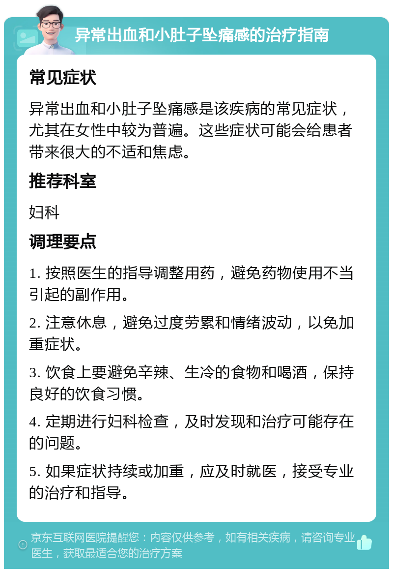 异常出血和小肚子坠痛感的治疗指南 常见症状 异常出血和小肚子坠痛感是该疾病的常见症状，尤其在女性中较为普遍。这些症状可能会给患者带来很大的不适和焦虑。 推荐科室 妇科 调理要点 1. 按照医生的指导调整用药，避免药物使用不当引起的副作用。 2. 注意休息，避免过度劳累和情绪波动，以免加重症状。 3. 饮食上要避免辛辣、生冷的食物和喝酒，保持良好的饮食习惯。 4. 定期进行妇科检查，及时发现和治疗可能存在的问题。 5. 如果症状持续或加重，应及时就医，接受专业的治疗和指导。