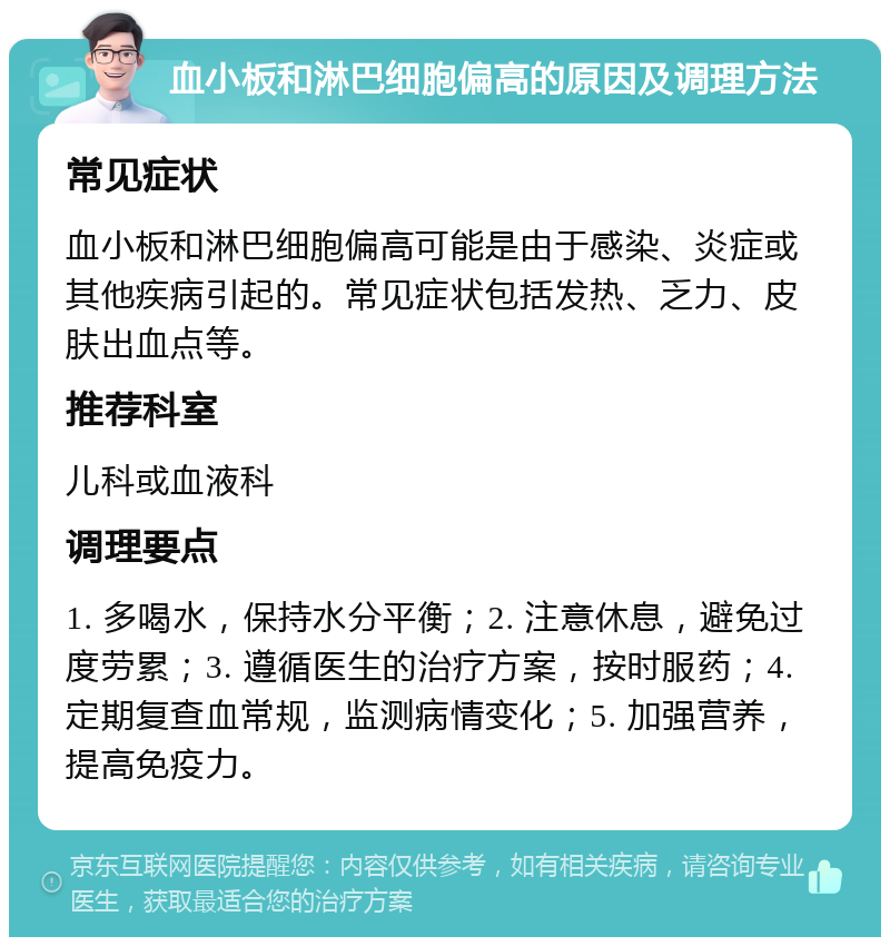 血小板和淋巴细胞偏高的原因及调理方法 常见症状 血小板和淋巴细胞偏高可能是由于感染、炎症或其他疾病引起的。常见症状包括发热、乏力、皮肤出血点等。 推荐科室 儿科或血液科 调理要点 1. 多喝水，保持水分平衡；2. 注意休息，避免过度劳累；3. 遵循医生的治疗方案，按时服药；4. 定期复查血常规，监测病情变化；5. 加强营养，提高免疫力。