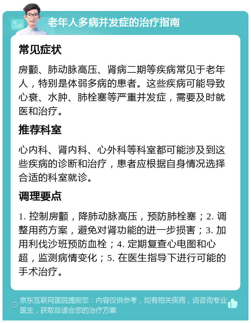 老年人多病并发症的治疗指南 常见症状 房颤、肺动脉高压、肾病二期等疾病常见于老年人，特别是体弱多病的患者。这些疾病可能导致心衰、水肿、肺栓塞等严重并发症，需要及时就医和治疗。 推荐科室 心内科、肾内科、心外科等科室都可能涉及到这些疾病的诊断和治疗，患者应根据自身情况选择合适的科室就诊。 调理要点 1. 控制房颤，降肺动脉高压，预防肺栓塞；2. 调整用药方案，避免对肾功能的进一步损害；3. 加用利伐沙班预防血栓；4. 定期复查心电图和心超，监测病情变化；5. 在医生指导下进行可能的手术治疗。