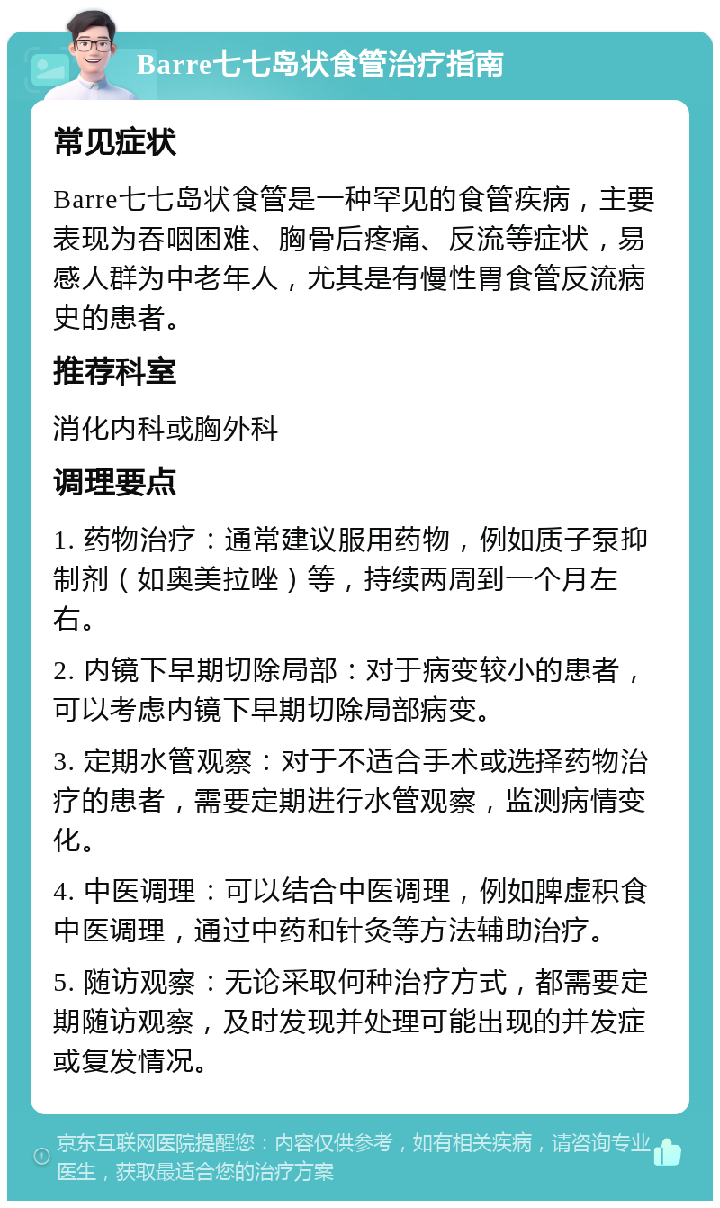 Barre七七岛状食管治疗指南 常见症状 Barre七七岛状食管是一种罕见的食管疾病，主要表现为吞咽困难、胸骨后疼痛、反流等症状，易感人群为中老年人，尤其是有慢性胃食管反流病史的患者。 推荐科室 消化内科或胸外科 调理要点 1. 药物治疗：通常建议服用药物，例如质子泵抑制剂（如奥美拉唑）等，持续两周到一个月左右。 2. 内镜下早期切除局部：对于病变较小的患者，可以考虑内镜下早期切除局部病变。 3. 定期水管观察：对于不适合手术或选择药物治疗的患者，需要定期进行水管观察，监测病情变化。 4. 中医调理：可以结合中医调理，例如脾虚积食中医调理，通过中药和针灸等方法辅助治疗。 5. 随访观察：无论采取何种治疗方式，都需要定期随访观察，及时发现并处理可能出现的并发症或复发情况。