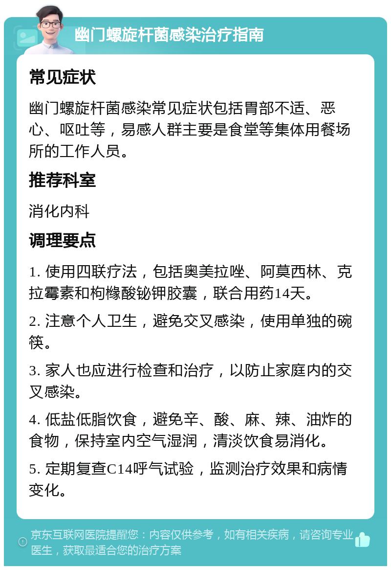 幽门螺旋杆菌感染治疗指南 常见症状 幽门螺旋杆菌感染常见症状包括胃部不适、恶心、呕吐等，易感人群主要是食堂等集体用餐场所的工作人员。 推荐科室 消化内科 调理要点 1. 使用四联疗法，包括奥美拉唑、阿莫西林、克拉霉素和枸橼酸铋钾胶囊，联合用药14天。 2. 注意个人卫生，避免交叉感染，使用单独的碗筷。 3. 家人也应进行检查和治疗，以防止家庭内的交叉感染。 4. 低盐低脂饮食，避免辛、酸、麻、辣、油炸的食物，保持室内空气湿润，清淡饮食易消化。 5. 定期复查C14呼气试验，监测治疗效果和病情变化。