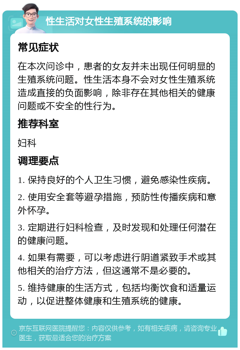 性生活对女性生殖系统的影响 常见症状 在本次问诊中，患者的女友并未出现任何明显的生殖系统问题。性生活本身不会对女性生殖系统造成直接的负面影响，除非存在其他相关的健康问题或不安全的性行为。 推荐科室 妇科 调理要点 1. 保持良好的个人卫生习惯，避免感染性疾病。 2. 使用安全套等避孕措施，预防性传播疾病和意外怀孕。 3. 定期进行妇科检查，及时发现和处理任何潜在的健康问题。 4. 如果有需要，可以考虑进行阴道紧致手术或其他相关的治疗方法，但这通常不是必要的。 5. 维持健康的生活方式，包括均衡饮食和适量运动，以促进整体健康和生殖系统的健康。