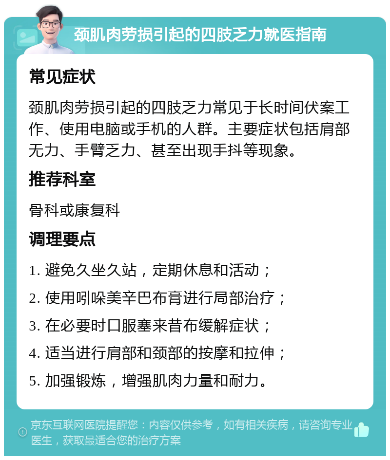 颈肌肉劳损引起的四肢乏力就医指南 常见症状 颈肌肉劳损引起的四肢乏力常见于长时间伏案工作、使用电脑或手机的人群。主要症状包括肩部无力、手臂乏力、甚至出现手抖等现象。 推荐科室 骨科或康复科 调理要点 1. 避免久坐久站，定期休息和活动； 2. 使用吲哚美辛巴布膏进行局部治疗； 3. 在必要时口服塞来昔布缓解症状； 4. 适当进行肩部和颈部的按摩和拉伸； 5. 加强锻炼，增强肌肉力量和耐力。