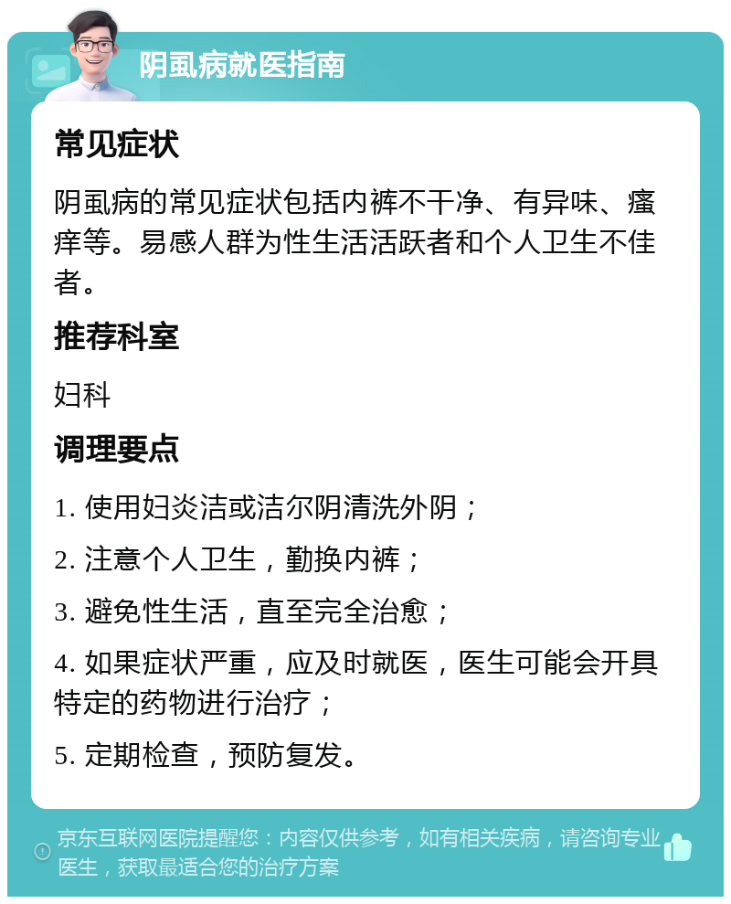 阴虱病就医指南 常见症状 阴虱病的常见症状包括内裤不干净、有异味、瘙痒等。易感人群为性生活活跃者和个人卫生不佳者。 推荐科室 妇科 调理要点 1. 使用妇炎洁或洁尔阴清洗外阴； 2. 注意个人卫生，勤换内裤； 3. 避免性生活，直至完全治愈； 4. 如果症状严重，应及时就医，医生可能会开具特定的药物进行治疗； 5. 定期检查，预防复发。