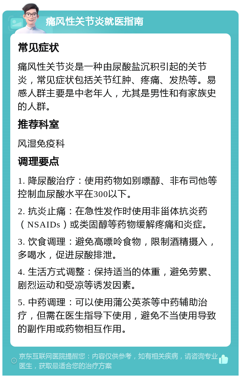 痛风性关节炎就医指南 常见症状 痛风性关节炎是一种由尿酸盐沉积引起的关节炎，常见症状包括关节红肿、疼痛、发热等。易感人群主要是中老年人，尤其是男性和有家族史的人群。 推荐科室 风湿免疫科 调理要点 1. 降尿酸治疗：使用药物如别嘌醇、非布司他等控制血尿酸水平在300以下。 2. 抗炎止痛：在急性发作时使用非甾体抗炎药（NSAIDs）或类固醇等药物缓解疼痛和炎症。 3. 饮食调理：避免高嘌呤食物，限制酒精摄入，多喝水，促进尿酸排泄。 4. 生活方式调整：保持适当的体重，避免劳累、剧烈运动和受凉等诱发因素。 5. 中药调理：可以使用蒲公英茶等中药辅助治疗，但需在医生指导下使用，避免不当使用导致的副作用或药物相互作用。