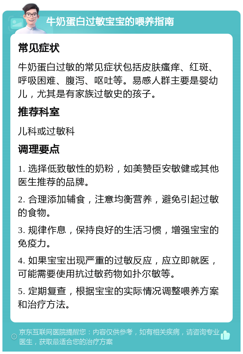 牛奶蛋白过敏宝宝的喂养指南 常见症状 牛奶蛋白过敏的常见症状包括皮肤瘙痒、红斑、呼吸困难、腹泻、呕吐等。易感人群主要是婴幼儿，尤其是有家族过敏史的孩子。 推荐科室 儿科或过敏科 调理要点 1. 选择低致敏性的奶粉，如美赞臣安敏健或其他医生推荐的品牌。 2. 合理添加辅食，注意均衡营养，避免引起过敏的食物。 3. 规律作息，保持良好的生活习惯，增强宝宝的免疫力。 4. 如果宝宝出现严重的过敏反应，应立即就医，可能需要使用抗过敏药物如扑尔敏等。 5. 定期复查，根据宝宝的实际情况调整喂养方案和治疗方法。