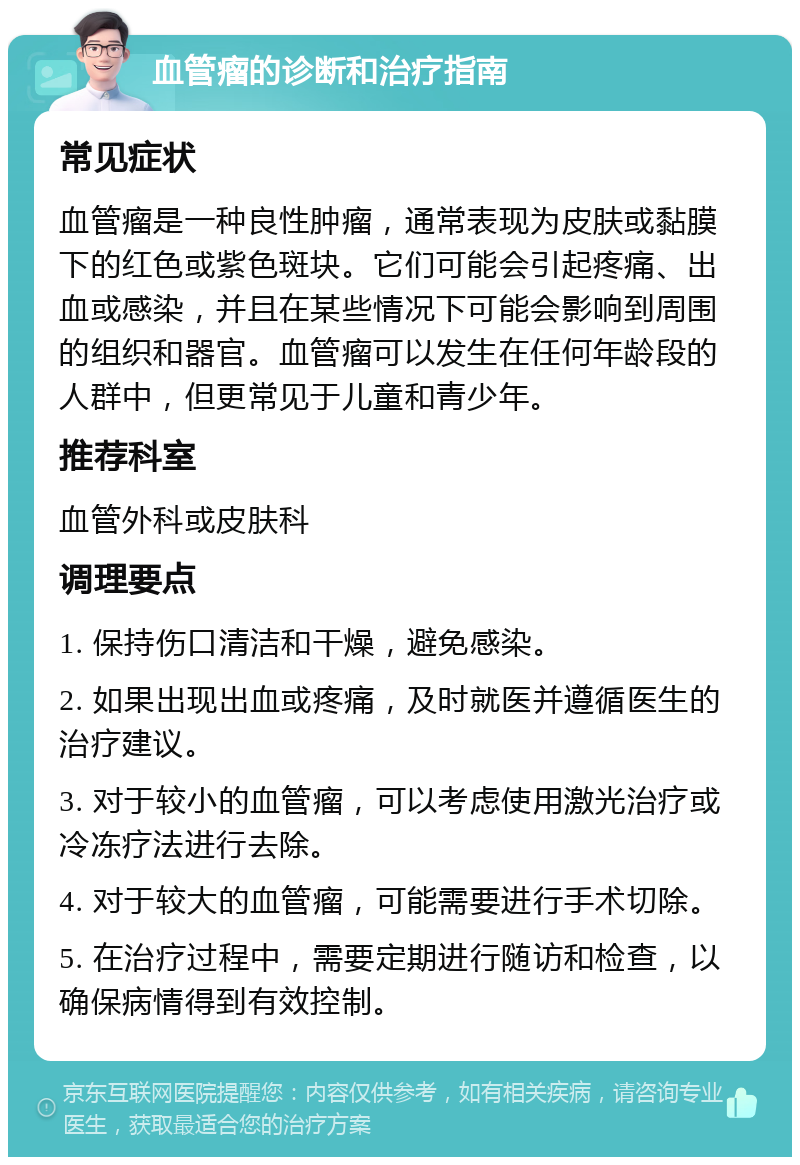 血管瘤的诊断和治疗指南 常见症状 血管瘤是一种良性肿瘤，通常表现为皮肤或黏膜下的红色或紫色斑块。它们可能会引起疼痛、出血或感染，并且在某些情况下可能会影响到周围的组织和器官。血管瘤可以发生在任何年龄段的人群中，但更常见于儿童和青少年。 推荐科室 血管外科或皮肤科 调理要点 1. 保持伤口清洁和干燥，避免感染。 2. 如果出现出血或疼痛，及时就医并遵循医生的治疗建议。 3. 对于较小的血管瘤，可以考虑使用激光治疗或冷冻疗法进行去除。 4. 对于较大的血管瘤，可能需要进行手术切除。 5. 在治疗过程中，需要定期进行随访和检查，以确保病情得到有效控制。