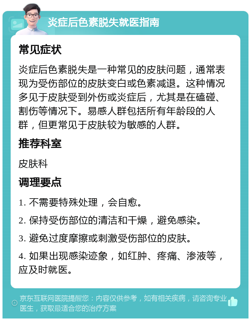 炎症后色素脱失就医指南 常见症状 炎症后色素脱失是一种常见的皮肤问题，通常表现为受伤部位的皮肤变白或色素减退。这种情况多见于皮肤受到外伤或炎症后，尤其是在磕碰、割伤等情况下。易感人群包括所有年龄段的人群，但更常见于皮肤较为敏感的人群。 推荐科室 皮肤科 调理要点 1. 不需要特殊处理，会自愈。 2. 保持受伤部位的清洁和干燥，避免感染。 3. 避免过度摩擦或刺激受伤部位的皮肤。 4. 如果出现感染迹象，如红肿、疼痛、渗液等，应及时就医。