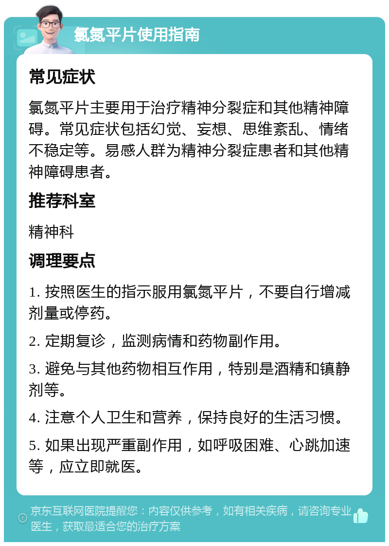 氯氮平片使用指南 常见症状 氯氮平片主要用于治疗精神分裂症和其他精神障碍。常见症状包括幻觉、妄想、思维紊乱、情绪不稳定等。易感人群为精神分裂症患者和其他精神障碍患者。 推荐科室 精神科 调理要点 1. 按照医生的指示服用氯氮平片，不要自行增减剂量或停药。 2. 定期复诊，监测病情和药物副作用。 3. 避免与其他药物相互作用，特别是酒精和镇静剂等。 4. 注意个人卫生和营养，保持良好的生活习惯。 5. 如果出现严重副作用，如呼吸困难、心跳加速等，应立即就医。