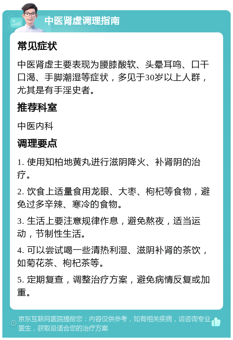 中医肾虚调理指南 常见症状 中医肾虚主要表现为腰膝酸软、头晕耳鸣、口干口渴、手脚潮湿等症状，多见于30岁以上人群，尤其是有手淫史者。 推荐科室 中医内科 调理要点 1. 使用知柏地黄丸进行滋阴降火、补肾阴的治疗。 2. 饮食上适量食用龙眼、大枣、枸杞等食物，避免过多辛辣、寒冷的食物。 3. 生活上要注意规律作息，避免熬夜，适当运动，节制性生活。 4. 可以尝试喝一些清热利湿、滋阴补肾的茶饮，如菊花茶、枸杞茶等。 5. 定期复查，调整治疗方案，避免病情反复或加重。