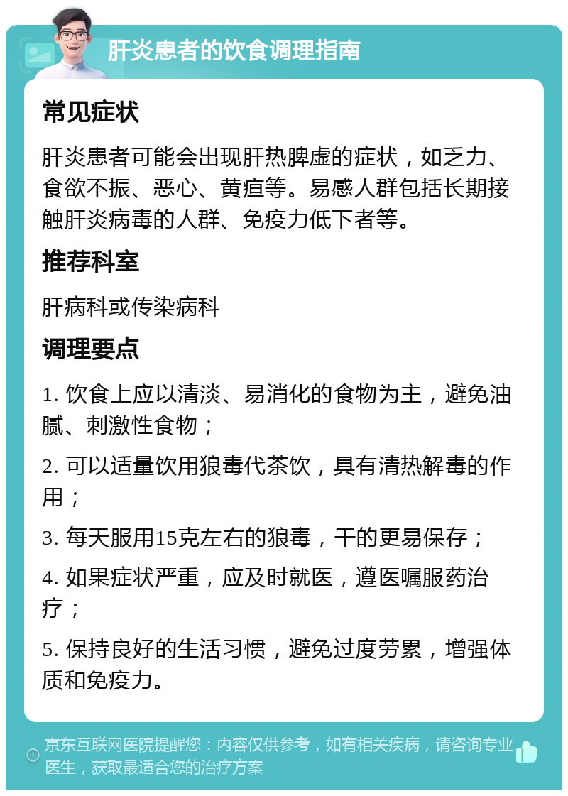 肝炎患者的饮食调理指南 常见症状 肝炎患者可能会出现肝热脾虚的症状，如乏力、食欲不振、恶心、黄疸等。易感人群包括长期接触肝炎病毒的人群、免疫力低下者等。 推荐科室 肝病科或传染病科 调理要点 1. 饮食上应以清淡、易消化的食物为主，避免油腻、刺激性食物； 2. 可以适量饮用狼毒代茶饮，具有清热解毒的作用； 3. 每天服用15克左右的狼毒，干的更易保存； 4. 如果症状严重，应及时就医，遵医嘱服药治疗； 5. 保持良好的生活习惯，避免过度劳累，增强体质和免疫力。