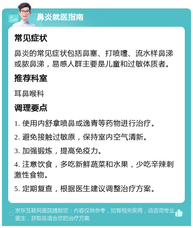 鼻炎就医指南 常见症状 鼻炎的常见症状包括鼻塞、打喷嚏、流水样鼻涕或脓鼻涕，易感人群主要是儿童和过敏体质者。 推荐科室 耳鼻喉科 调理要点 1. 使用内舒拿喷鼻或逸青等药物进行治疗。 2. 避免接触过敏原，保持室内空气清新。 3. 加强锻炼，提高免疫力。 4. 注意饮食，多吃新鲜蔬菜和水果，少吃辛辣刺激性食物。 5. 定期复查，根据医生建议调整治疗方案。