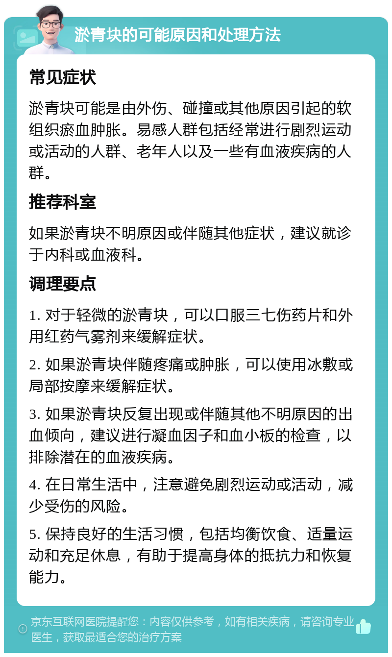 淤青块的可能原因和处理方法 常见症状 淤青块可能是由外伤、碰撞或其他原因引起的软组织瘀血肿胀。易感人群包括经常进行剧烈运动或活动的人群、老年人以及一些有血液疾病的人群。 推荐科室 如果淤青块不明原因或伴随其他症状，建议就诊于内科或血液科。 调理要点 1. 对于轻微的淤青块，可以口服三七伤药片和外用红药气雾剂来缓解症状。 2. 如果淤青块伴随疼痛或肿胀，可以使用冰敷或局部按摩来缓解症状。 3. 如果淤青块反复出现或伴随其他不明原因的出血倾向，建议进行凝血因子和血小板的检查，以排除潜在的血液疾病。 4. 在日常生活中，注意避免剧烈运动或活动，减少受伤的风险。 5. 保持良好的生活习惯，包括均衡饮食、适量运动和充足休息，有助于提高身体的抵抗力和恢复能力。