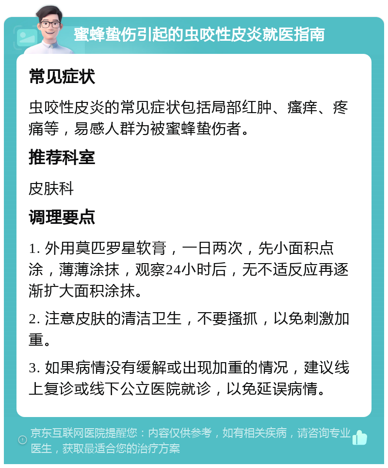 蜜蜂蛰伤引起的虫咬性皮炎就医指南 常见症状 虫咬性皮炎的常见症状包括局部红肿、瘙痒、疼痛等，易感人群为被蜜蜂蛰伤者。 推荐科室 皮肤科 调理要点 1. 外用莫匹罗星软膏，一日两次，先小面积点涂，薄薄涂抹，观察24小时后，无不适反应再逐渐扩大面积涂抹。 2. 注意皮肤的清洁卫生，不要搔抓，以免刺激加重。 3. 如果病情没有缓解或出现加重的情况，建议线上复诊或线下公立医院就诊，以免延误病情。