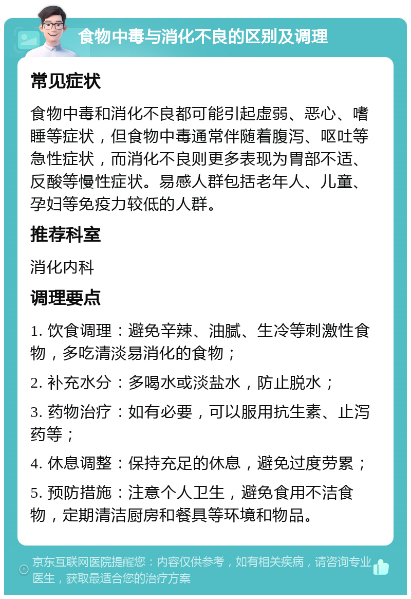 食物中毒与消化不良的区别及调理 常见症状 食物中毒和消化不良都可能引起虚弱、恶心、嗜睡等症状，但食物中毒通常伴随着腹泻、呕吐等急性症状，而消化不良则更多表现为胃部不适、反酸等慢性症状。易感人群包括老年人、儿童、孕妇等免疫力较低的人群。 推荐科室 消化内科 调理要点 1. 饮食调理：避免辛辣、油腻、生冷等刺激性食物，多吃清淡易消化的食物； 2. 补充水分：多喝水或淡盐水，防止脱水； 3. 药物治疗：如有必要，可以服用抗生素、止泻药等； 4. 休息调整：保持充足的休息，避免过度劳累； 5. 预防措施：注意个人卫生，避免食用不洁食物，定期清洁厨房和餐具等环境和物品。