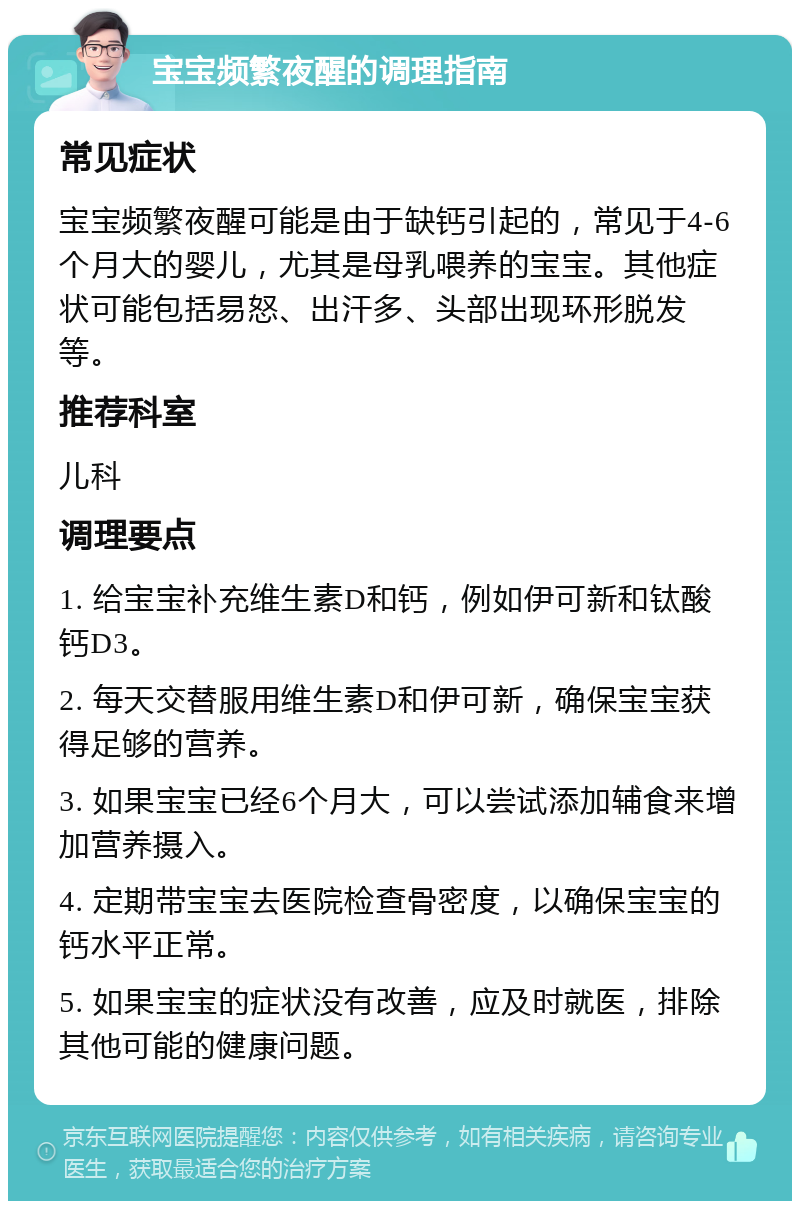 宝宝频繁夜醒的调理指南 常见症状 宝宝频繁夜醒可能是由于缺钙引起的，常见于4-6个月大的婴儿，尤其是母乳喂养的宝宝。其他症状可能包括易怒、出汗多、头部出现环形脱发等。 推荐科室 儿科 调理要点 1. 给宝宝补充维生素D和钙，例如伊可新和钛酸钙D3。 2. 每天交替服用维生素D和伊可新，确保宝宝获得足够的营养。 3. 如果宝宝已经6个月大，可以尝试添加辅食来增加营养摄入。 4. 定期带宝宝去医院检查骨密度，以确保宝宝的钙水平正常。 5. 如果宝宝的症状没有改善，应及时就医，排除其他可能的健康问题。