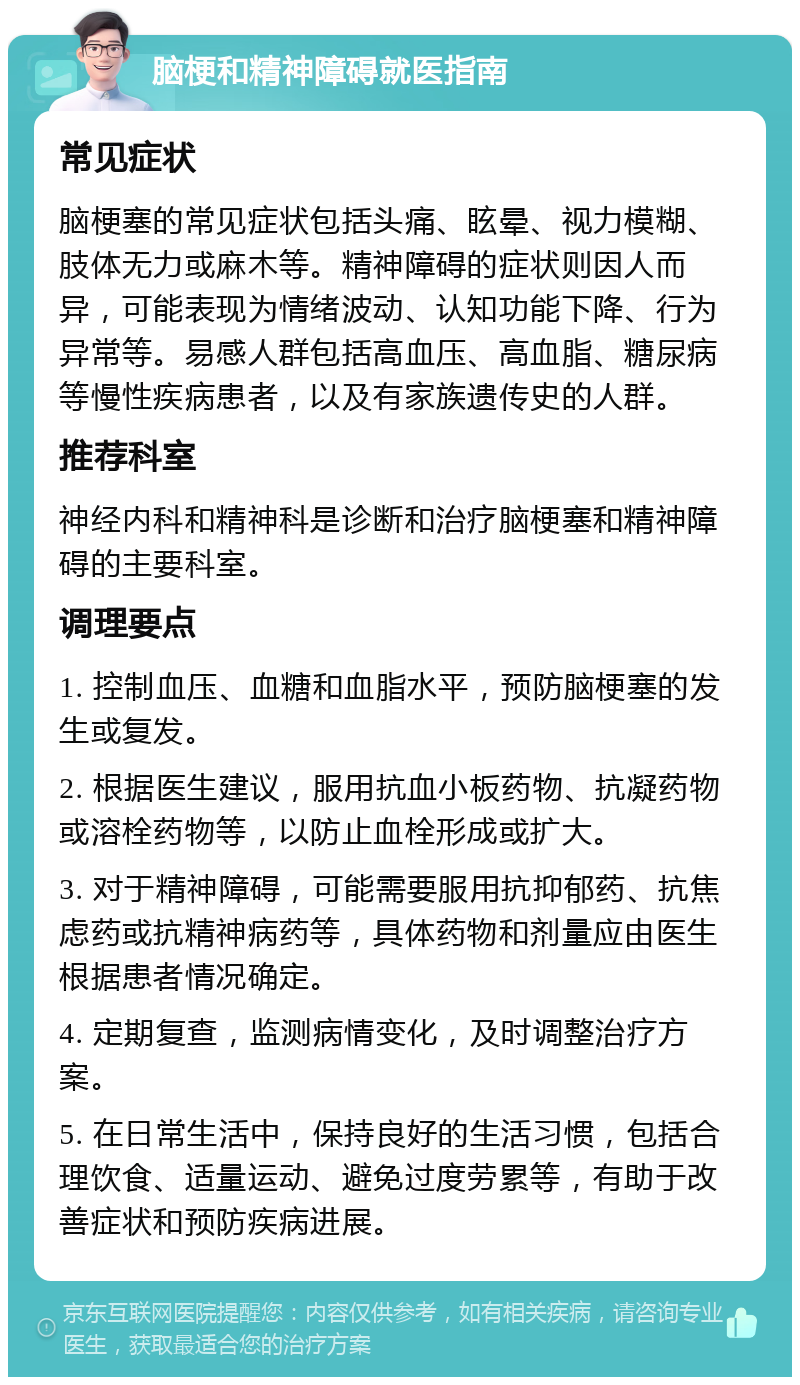 脑梗和精神障碍就医指南 常见症状 脑梗塞的常见症状包括头痛、眩晕、视力模糊、肢体无力或麻木等。精神障碍的症状则因人而异，可能表现为情绪波动、认知功能下降、行为异常等。易感人群包括高血压、高血脂、糖尿病等慢性疾病患者，以及有家族遗传史的人群。 推荐科室 神经内科和精神科是诊断和治疗脑梗塞和精神障碍的主要科室。 调理要点 1. 控制血压、血糖和血脂水平，预防脑梗塞的发生或复发。 2. 根据医生建议，服用抗血小板药物、抗凝药物或溶栓药物等，以防止血栓形成或扩大。 3. 对于精神障碍，可能需要服用抗抑郁药、抗焦虑药或抗精神病药等，具体药物和剂量应由医生根据患者情况确定。 4. 定期复查，监测病情变化，及时调整治疗方案。 5. 在日常生活中，保持良好的生活习惯，包括合理饮食、适量运动、避免过度劳累等，有助于改善症状和预防疾病进展。