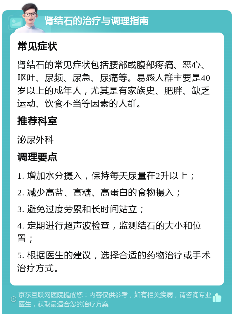 肾结石的治疗与调理指南 常见症状 肾结石的常见症状包括腰部或腹部疼痛、恶心、呕吐、尿频、尿急、尿痛等。易感人群主要是40岁以上的成年人，尤其是有家族史、肥胖、缺乏运动、饮食不当等因素的人群。 推荐科室 泌尿外科 调理要点 1. 增加水分摄入，保持每天尿量在2升以上； 2. 减少高盐、高糖、高蛋白的食物摄入； 3. 避免过度劳累和长时间站立； 4. 定期进行超声波检查，监测结石的大小和位置； 5. 根据医生的建议，选择合适的药物治疗或手术治疗方式。