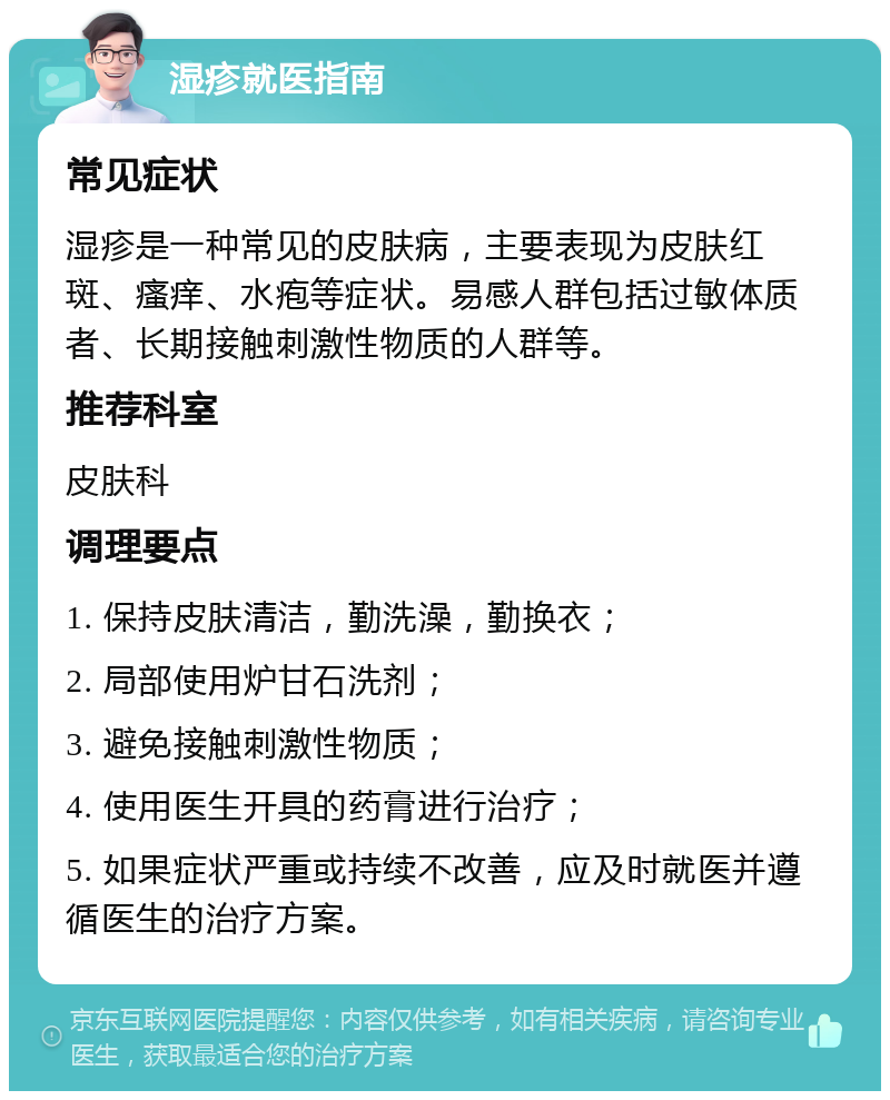 湿疹就医指南 常见症状 湿疹是一种常见的皮肤病，主要表现为皮肤红斑、瘙痒、水疱等症状。易感人群包括过敏体质者、长期接触刺激性物质的人群等。 推荐科室 皮肤科 调理要点 1. 保持皮肤清洁，勤洗澡，勤换衣； 2. 局部使用炉甘石洗剂； 3. 避免接触刺激性物质； 4. 使用医生开具的药膏进行治疗； 5. 如果症状严重或持续不改善，应及时就医并遵循医生的治疗方案。