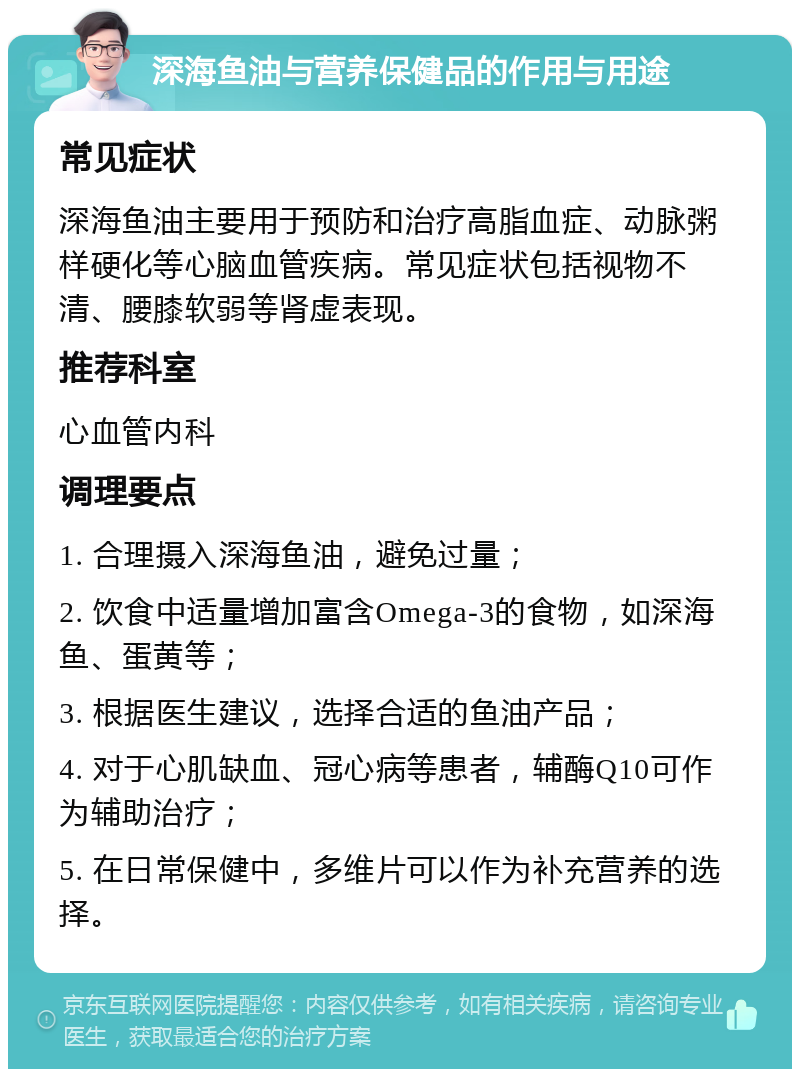 深海鱼油与营养保健品的作用与用途 常见症状 深海鱼油主要用于预防和治疗高脂血症、动脉粥样硬化等心脑血管疾病。常见症状包括视物不清、腰膝软弱等肾虚表现。 推荐科室 心血管内科 调理要点 1. 合理摄入深海鱼油，避免过量； 2. 饮食中适量增加富含Omega-3的食物，如深海鱼、蛋黄等； 3. 根据医生建议，选择合适的鱼油产品； 4. 对于心肌缺血、冠心病等患者，辅酶Q10可作为辅助治疗； 5. 在日常保健中，多维片可以作为补充营养的选择。