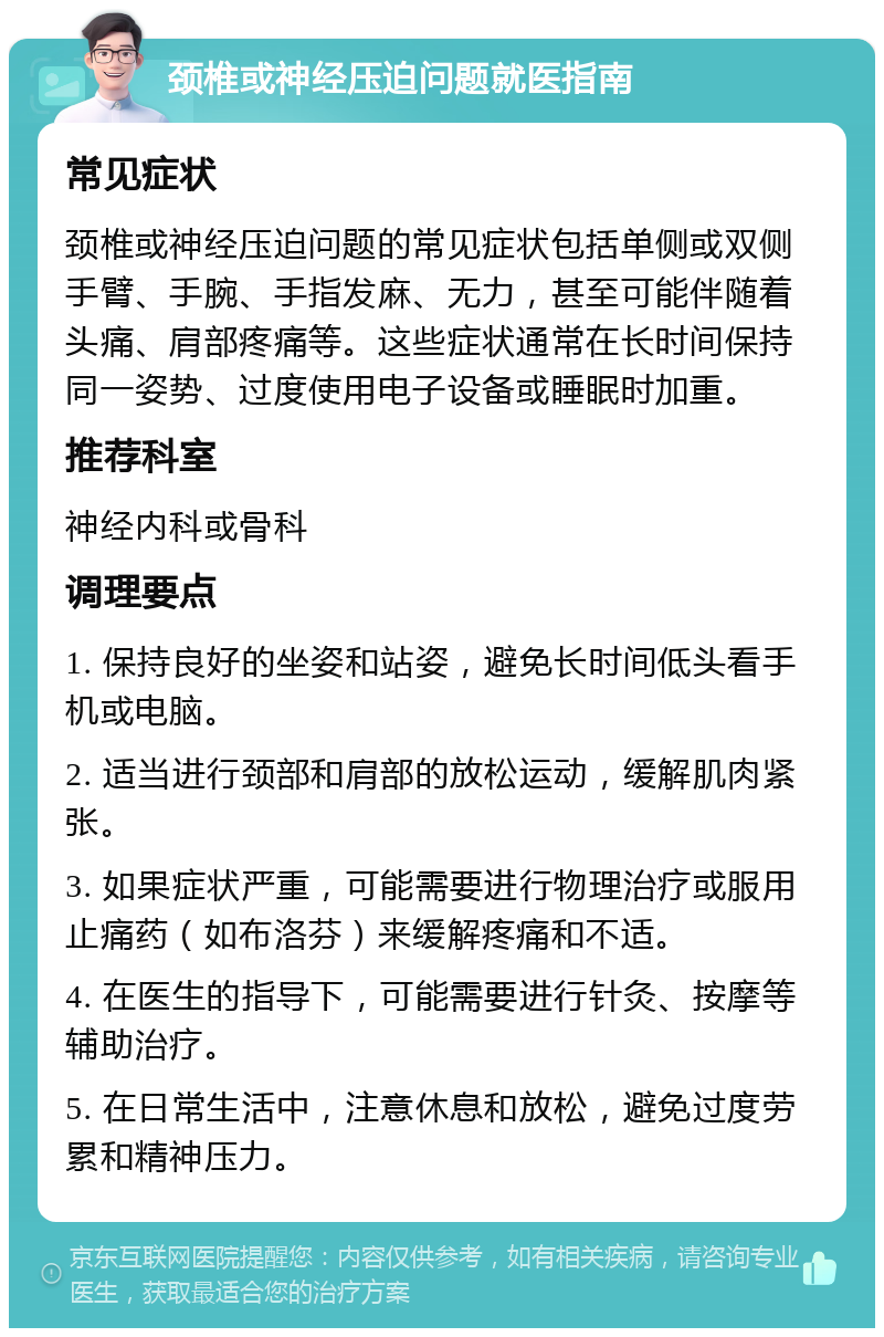 颈椎或神经压迫问题就医指南 常见症状 颈椎或神经压迫问题的常见症状包括单侧或双侧手臂、手腕、手指发麻、无力，甚至可能伴随着头痛、肩部疼痛等。这些症状通常在长时间保持同一姿势、过度使用电子设备或睡眠时加重。 推荐科室 神经内科或骨科 调理要点 1. 保持良好的坐姿和站姿，避免长时间低头看手机或电脑。 2. 适当进行颈部和肩部的放松运动，缓解肌肉紧张。 3. 如果症状严重，可能需要进行物理治疗或服用止痛药（如布洛芬）来缓解疼痛和不适。 4. 在医生的指导下，可能需要进行针灸、按摩等辅助治疗。 5. 在日常生活中，注意休息和放松，避免过度劳累和精神压力。