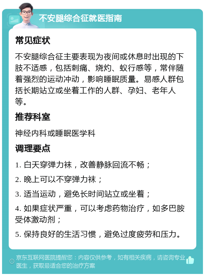 不安腿综合征就医指南 常见症状 不安腿综合征主要表现为夜间或休息时出现的下肢不适感，包括刺痛、烧灼、蚁行感等，常伴随着强烈的运动冲动，影响睡眠质量。易感人群包括长期站立或坐着工作的人群、孕妇、老年人等。 推荐科室 神经内科或睡眠医学科 调理要点 1. 白天穿弹力袜，改善静脉回流不畅； 2. 晚上可以不穿弹力袜； 3. 适当运动，避免长时间站立或坐着； 4. 如果症状严重，可以考虑药物治疗，如多巴胺受体激动剂； 5. 保持良好的生活习惯，避免过度疲劳和压力。