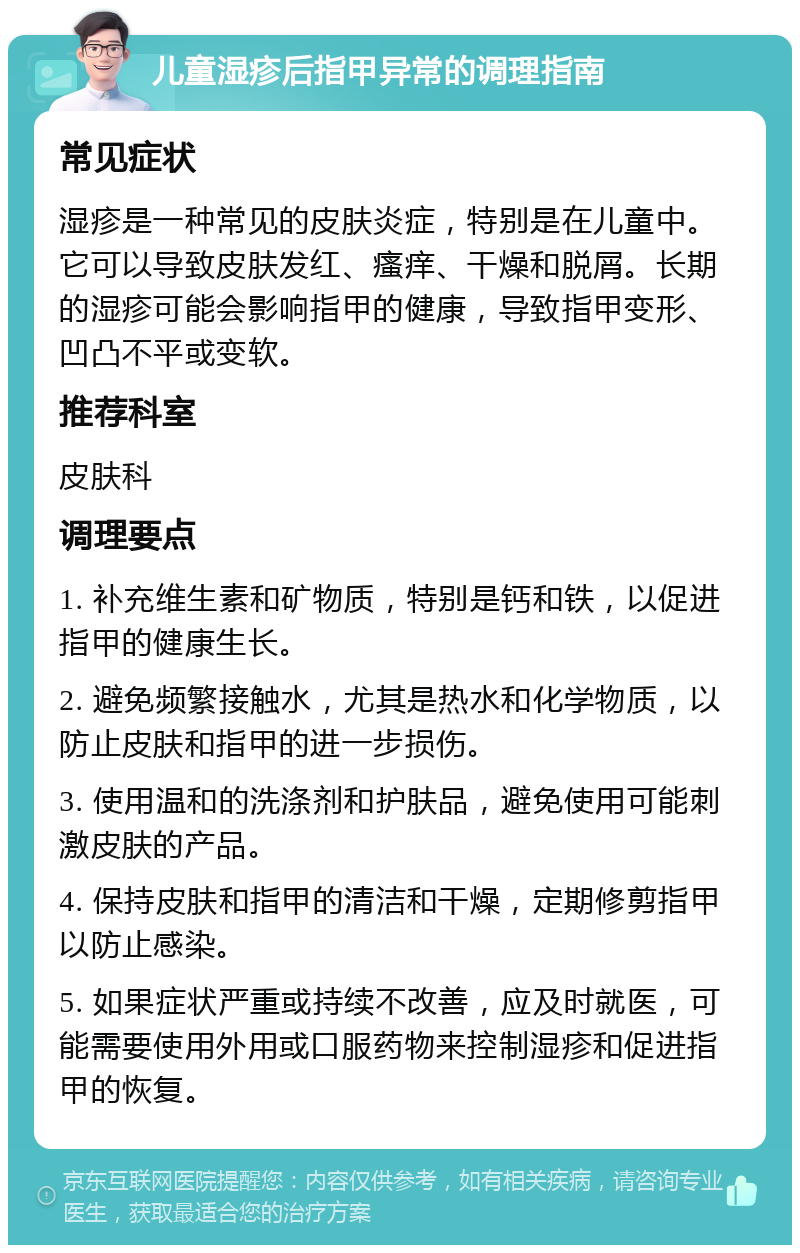 儿童湿疹后指甲异常的调理指南 常见症状 湿疹是一种常见的皮肤炎症，特别是在儿童中。它可以导致皮肤发红、瘙痒、干燥和脱屑。长期的湿疹可能会影响指甲的健康，导致指甲变形、凹凸不平或变软。 推荐科室 皮肤科 调理要点 1. 补充维生素和矿物质，特别是钙和铁，以促进指甲的健康生长。 2. 避免频繁接触水，尤其是热水和化学物质，以防止皮肤和指甲的进一步损伤。 3. 使用温和的洗涤剂和护肤品，避免使用可能刺激皮肤的产品。 4. 保持皮肤和指甲的清洁和干燥，定期修剪指甲以防止感染。 5. 如果症状严重或持续不改善，应及时就医，可能需要使用外用或口服药物来控制湿疹和促进指甲的恢复。