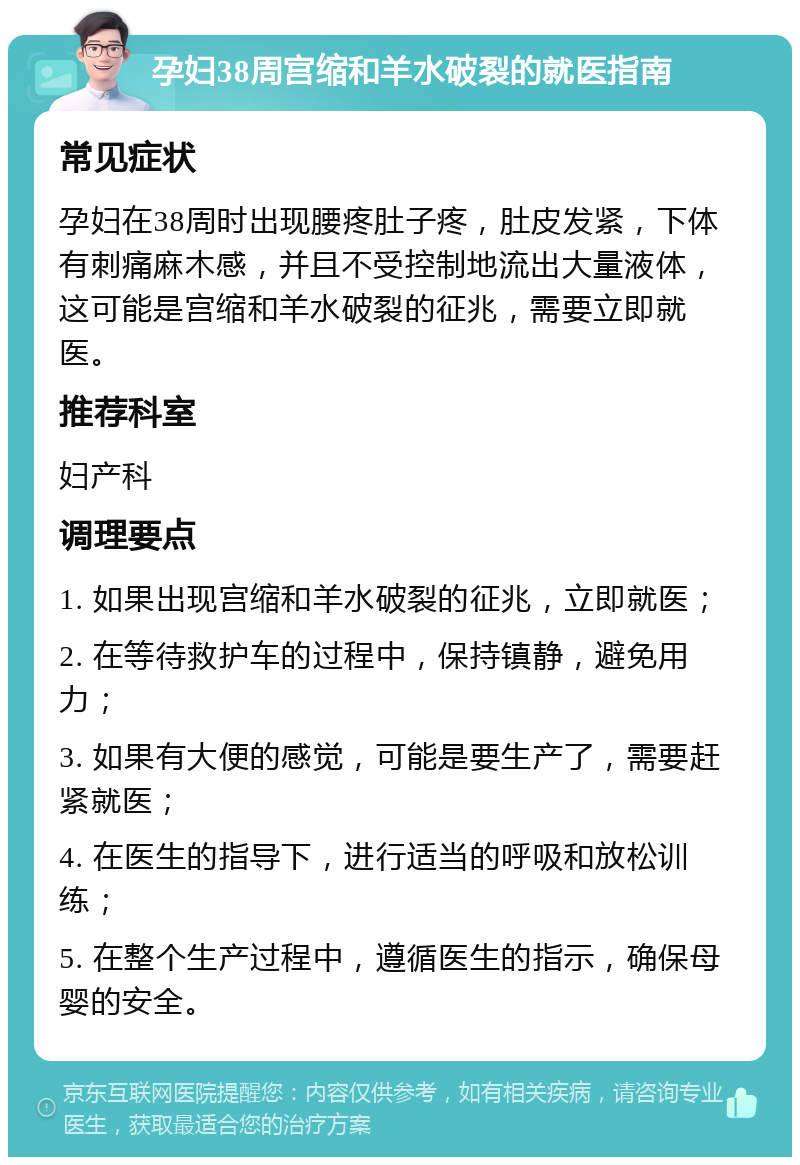 孕妇38周宫缩和羊水破裂的就医指南 常见症状 孕妇在38周时出现腰疼肚子疼，肚皮发紧，下体有刺痛麻木感，并且不受控制地流出大量液体，这可能是宫缩和羊水破裂的征兆，需要立即就医。 推荐科室 妇产科 调理要点 1. 如果出现宫缩和羊水破裂的征兆，立即就医； 2. 在等待救护车的过程中，保持镇静，避免用力； 3. 如果有大便的感觉，可能是要生产了，需要赶紧就医； 4. 在医生的指导下，进行适当的呼吸和放松训练； 5. 在整个生产过程中，遵循医生的指示，确保母婴的安全。